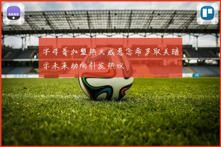字母哥加盟热火成悬念希罗取关暗示未来动向引发热议