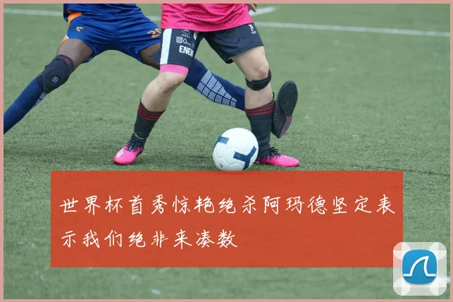 世界杯首秀惊艳绝杀阿玛德坚定表示我们绝非来凑数