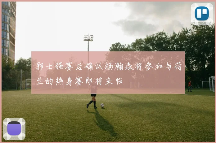 郭士强赛后确认杨瀚森将参加与荷兰的热身赛即将来临
