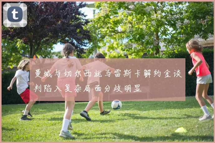 曼城与切尔西就马雷斯卡解约金谈判陷入复杂局面分歧明显