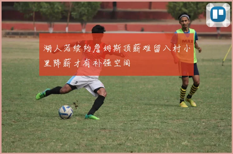 湖人若续约詹姆斯顶薪难留八村小里降薪才有补强空间