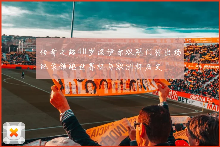 传奇之路40岁诺伊尔双冠门将出场纪录领跑世界杯与欧洲杯历史
