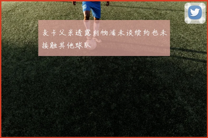 麦卡父亲透露利物浦未谈续约也未接触其他球队