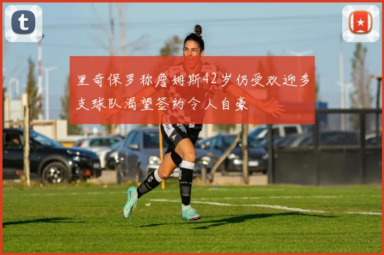 里奇保罗称詹姆斯42岁仍受欢迎多支球队渴望签约令人自豪