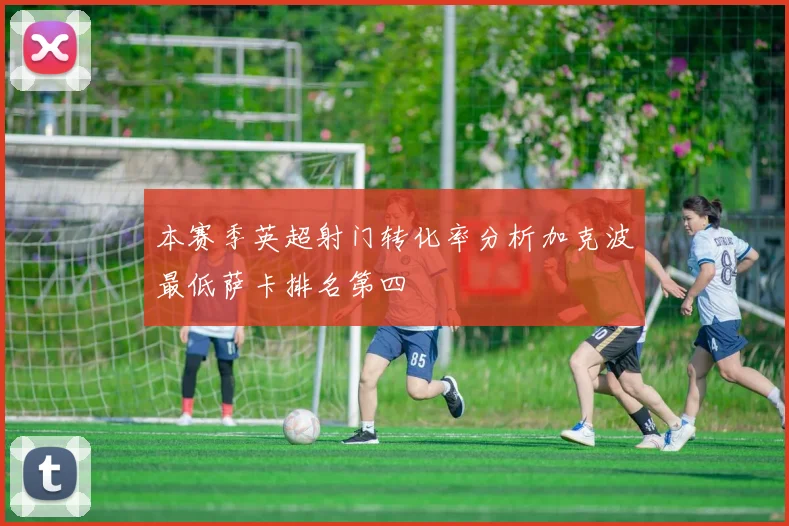 本赛季英超射门转化率分析加克波最低萨卡排名第四