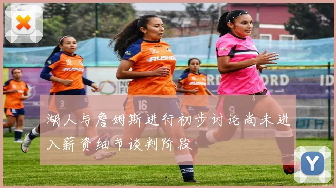湖人与詹姆斯进行初步讨论尚未进入薪资细节谈判阶段