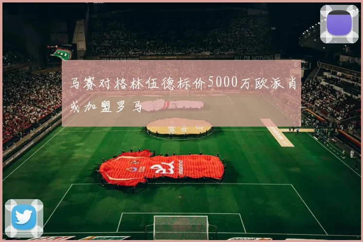 马赛对格林伍德标价5000万欧派肖或加盟罗马