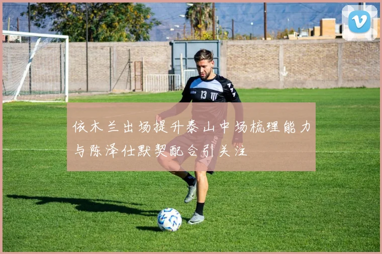 依木兰出场提升泰山中场梳理能力与陈泽仕默契配合引关注
