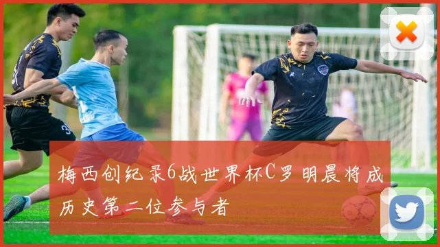 梅西创纪录6战世界杯C罗明晨将成历史第二位参与者