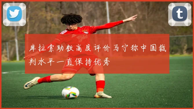 库拉索助教高度评价马宁称中国裁判水平一直保持优秀