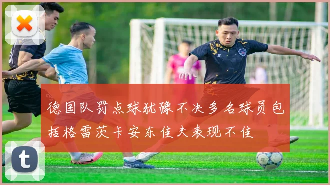 德国队罚点球犹豫不决多名球员包括格雷茨卡安东佳夫表现不佳
