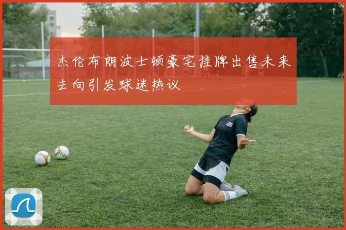 杰伦布朗波士顿豪宅挂牌出售未来去向引发球迷热议