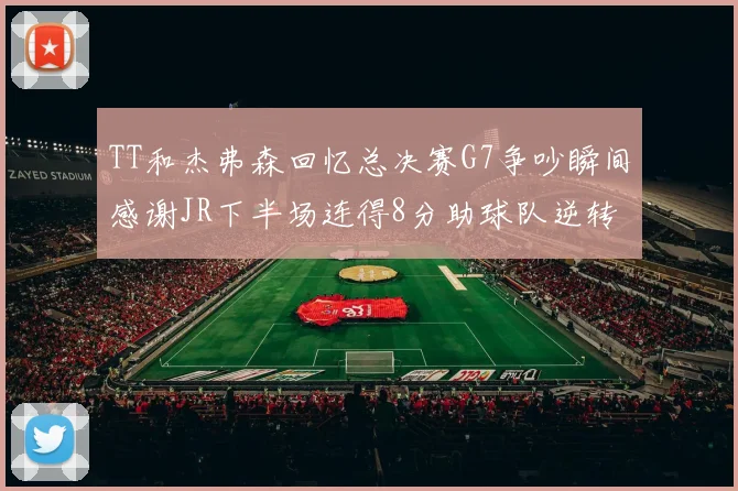 TT和杰弗森回忆总决赛G7争吵瞬间感谢JR下半场连得8分助球队逆转